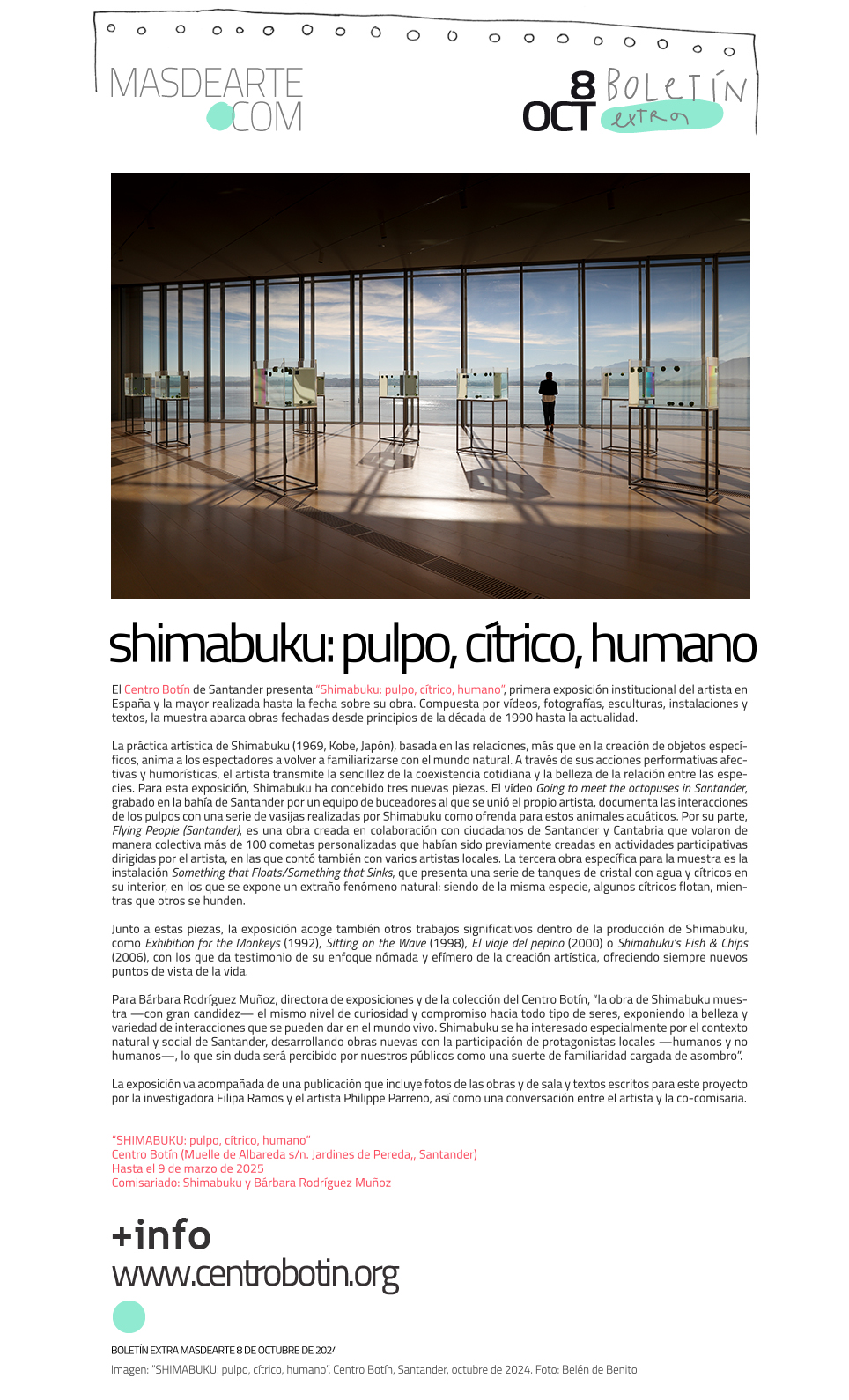 El Centro Botín de Santander presenta
 “Shimabuku: pulpo, cítrico, humano”, primera exposición institucional del artista japonés en España y la mayor realizada hasta la fecha sobre su obra. Compuesta por vídeos, fotografías, esculturas,
 instalaciones y textos, la muestra abarca obras fechadas desde principios de la década de 1990 hasta la actualidad. 